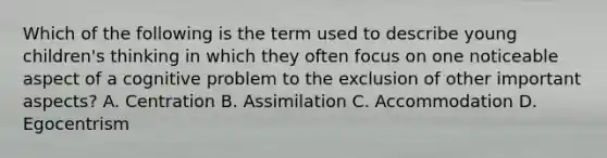 Which of the following is the term used to describe young children's thinking in which they often focus on one noticeable aspect of a cognitive problem to the exclusion of other important aspects? A. Centration B. Assimilation C. Accommodation D. Egocentrism