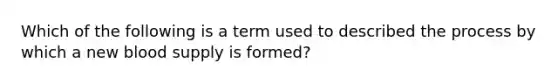 Which of the following is a term used to described the process by which a new blood supply is formed?