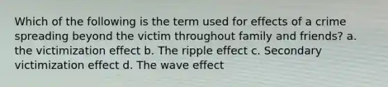 Which of the following is the term used for effects of a crime spreading beyond the victim throughout family and friends? a. the victimization effect b. The ripple effect c. Secondary victimization effect d. The wave effect