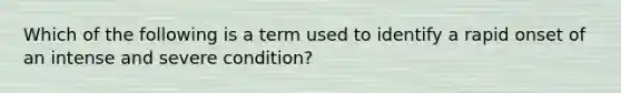 Which of the following is a term used to identify a rapid onset of an intense and severe condition?