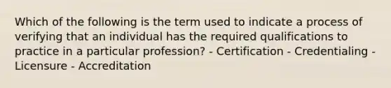 Which of the following is the term used to indicate a process of verifying that an individual has the required qualifications to practice in a particular profession? - Certification - Credentialing - Licensure - Accreditation