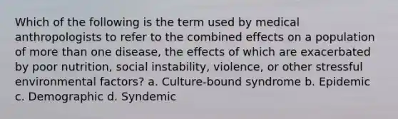 Which of the following is the term used by medical anthropologists to refer to the combined effects on a population of more than one disease, the effects of which are exacerbated by poor nutrition, social instability, violence, or other stressful environmental factors? a. Culture-bound syndrome b. Epidemic c. Demographic d. Syndemic