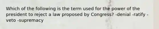 Which of the following is the term used for the power of the president to reject a law proposed by Congress? -denial -ratify -veto -supremacy