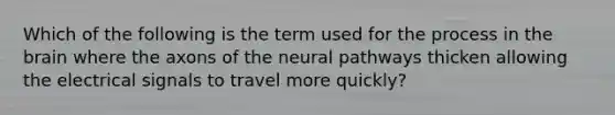 Which of the following is the term used for the process in the brain where the axons of the neural pathways thicken allowing the electrical signals to travel more quickly?