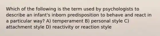 Which of the following is the term used by psychologists to describe an infant's inborn predisposition to behave and react in a particular way? A) temperament B) personal style C) attachment style D) reactivity or reaction style