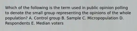 Which of the following is the term used in public opinion polling to denote the small group representing the opinions of the whole population? A. Control group B. Sample C. Micropopulation D. Respondents E. Median voters