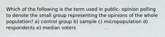 Which of the following is the term used in public- opinion polling to denote the small group representing the opinions of the whole population? a) control group b) sample c) micropopulation d) respondents e) median voters