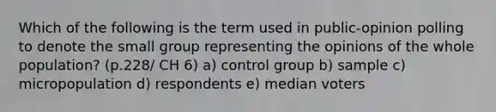 Which of the following is the term used in public-opinion polling to denote the small group representing the opinions of the whole population? (p.228/ CH 6) a) control group b) sample c) micropopulation d) respondents e) median voters