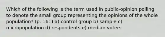 Which of the following is the term used in public-opinion polling to denote the small group representing the opinions of the whole population? (p. 161) a) control group b) sample c) micropopulation d) respondents e) median voters