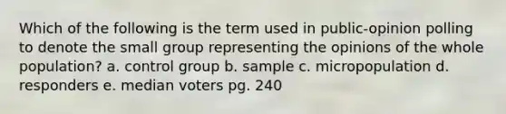 Which of the following is the term used in public-opinion polling to denote the small group representing the opinions of the whole population? a. control group b. sample c. micropopulation d. responders e. median voters pg. 240