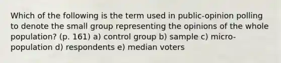 Which of the following is the term used in public-opinion polling to denote the small group representing the opinions of the whole population? (p. 161) a) control group b) sample c) micro-population d) respondents e) median voters