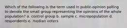 Which of the following is the term used in public-opinion polling to denote the small group representing the opinions of the whole population? a. control group b. sample c. micropopulation d. respondents e. median voters