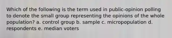 Which of the following is the term used in public-opinion polling to denote the small group representing the opinions of the whole population? a. control group b. sample c. micropopulation d. respondents e. median voters