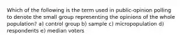 Which of the following is the term used in public-opinion polling to denote the small group representing the opinions of the whole population? a) control group b) sample c) micropopulation d) respondents e) median voters