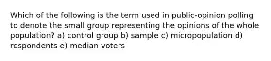 Which of the following is the term used in public-opinion polling to denote the small group representing the opinions of the whole population? a) control group b) sample c) micropopulation d) respondents e) median voters