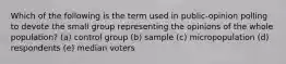 Which of the following is the term used in public-opinion polling to devote the small group representing the opinions of the whole population? (a) control group (b) sample (c) micropopulation (d) respondents (e) median voters