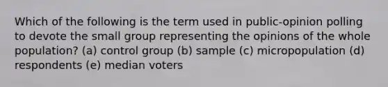 Which of the following is the term used in public-opinion polling to devote the small group representing the opinions of the whole population? (a) control group (b) sample (c) micropopulation (d) respondents (e) median voters