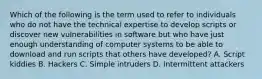 Which of the following is the term used to refer to individuals who do not have the technical expertise to develop scripts or discover new vulnerabilities in software but who have just enough understanding of computer systems to be able to download and run scripts that others have developed? A. Script kiddies B. Hackers C. Simple intruders D. Intermittent attackers