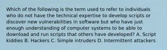 Which of the following is the term used to refer to individuals who do not have the technical expertise to develop scripts or discover new vulnerabilities in software but who have just enough understanding of computer systems to be able to download and run scripts that others have developed? A. Script kiddies B. Hackers C. Simple intruders D. Intermittent attackers