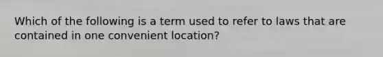 Which of the following is a term used to refer to laws that are contained in one convenient location?