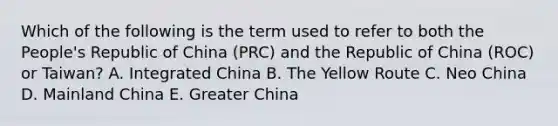 Which of the following is the term used to refer to both the People's Republic of China (PRC) and the Republic of China (ROC) or Taiwan? A. Integrated China B. The Yellow Route C. Neo China D. Mainland China E. Greater China