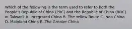 Which of the following is the term used to refer to both the People's Republic of China (PRC) and the Republic of China (ROC) or Taiwan? A. Integrated China B. The Yellow Route C. Neo China D. Mainland China E. The Greater China