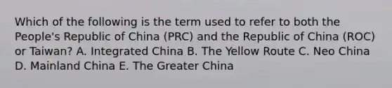 Which of the following is the term used to refer to both the People's Republic of China (PRC) and the Republic of China (ROC) or Taiwan? A. Integrated China B. The Yellow Route C. Neo China D. Mainland China E. The Greater China