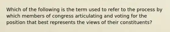 Which of the following is the term used to refer to the process by which members of congress articulating and voting for the position that best represents the views of their constituents?