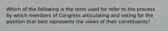 Which of the following is the term used for refer to the process by which members of Congress articulating and voting for the position that best represents the views of their constituents?