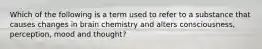 Which of the following is a term used to refer to a substance that causes changes in brain chemistry and alters consciousness, perception, mood and thought?