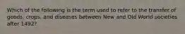 Which of the following is the term used to refer to the transfer of goods, crops, and diseases between New and Old World societies after 1492?