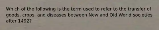 Which of the following is the term used to refer to the transfer of goods, crops, and diseases between New and Old World societies after 1492?