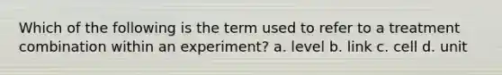 Which of the following is the term used to refer to a treatment combination within an experiment? a. level b. link c. cell d. unit