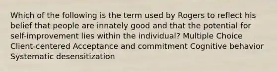 Which of the following is the term used by Rogers to reflect his belief that people are innately good and that the potential for self-improvement lies within the individual? Multiple Choice Client-centered Acceptance and commitment Cognitive behavior Systematic desensitization