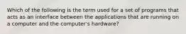 Which of the following is the term used for a set of programs that acts as an interface between the applications that are running on a computer and the computer's hardware?