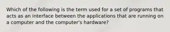 Which of the following is the term used for a set of programs that acts as an interface between the applications that are running on a computer and the computer's hardware?