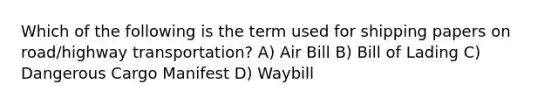 Which of the following is the term used for shipping papers on road/highway transportation? A) Air Bill B) Bill of Lading C) Dangerous Cargo Manifest D) Waybill