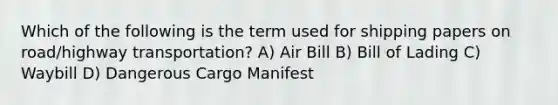 Which of the following is the term used for shipping papers on road/highway transportation? A) Air Bill B) Bill of Lading C) Waybill D) Dangerous Cargo Manifest