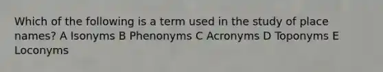 Which of the following is a term used in the study of place names? A Isonyms B Phenonyms C Acronyms D Toponyms E Loconyms