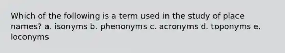 Which of the following is a term used in the study of place names? a. isonyms b. phenonyms c. acronyms d. toponyms e. loconyms