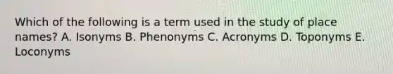 Which of the following is a term used in the study of place names? A. Isonyms B. Phenonyms C. Acronyms D. Toponyms E. Loconyms