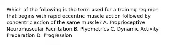 Which of the following is the term used for a training regimen that begins with rapid eccentric muscle action followed by concentric action of the same muscle? A. Proprioceptive Neuromuscular Facilitation B. Plyometrics C. Dynamic Activity Preparation D. Progression