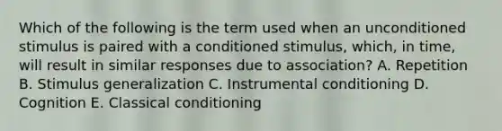 Which of the following is the term used when an unconditioned stimulus is paired with a conditioned​ stimulus, which, in​ time, will result in similar responses due to​ association? A. Repetition B. Stimulus generalization C. Instrumental conditioning D. Cognition E. Classical conditioning