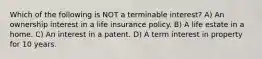 Which of the following is NOT a terminable interest? A) An ownership interest in a life insurance policy. B) A life estate in a home. C) An interest in a patent. D) A term interest in property for 10 years.