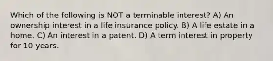 Which of the following is NOT a terminable interest? A) An ownership interest in a life insurance policy. B) A life estate in a home. C) An interest in a patent. D) A term interest in property for 10 years.