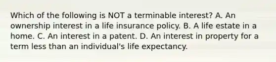 Which of the following is NOT a terminable interest? A. An ownership interest in a life insurance policy. B. A life estate in a home. C. An interest in a patent. D. An interest in property for a term less than an individual's life expectancy.