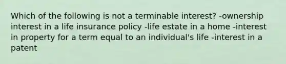 Which of the following is not a terminable interest? -ownership interest in a life insurance policy -life estate in a home -interest in property for a term equal to an individual's life -interest in a patent