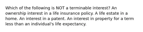 Which of the following is NOT a terminable interest? An ownership interest in a life insurance policy. A life estate in a home. An interest in a patent. An interest in property for a term less than an individual's life expectancy.