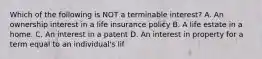 Which of the following is NOT a terminable interest? A. An ownership interest in a life insurance policy B. A life estate in a home. C. An interest in a patent D. An interest in property for a term equal to an individual's lif