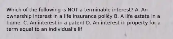 Which of the following is NOT a terminable interest? A. An ownership interest in a life insurance policy B. A life estate in a home. C. An interest in a patent D. An interest in property for a term equal to an individual's lif